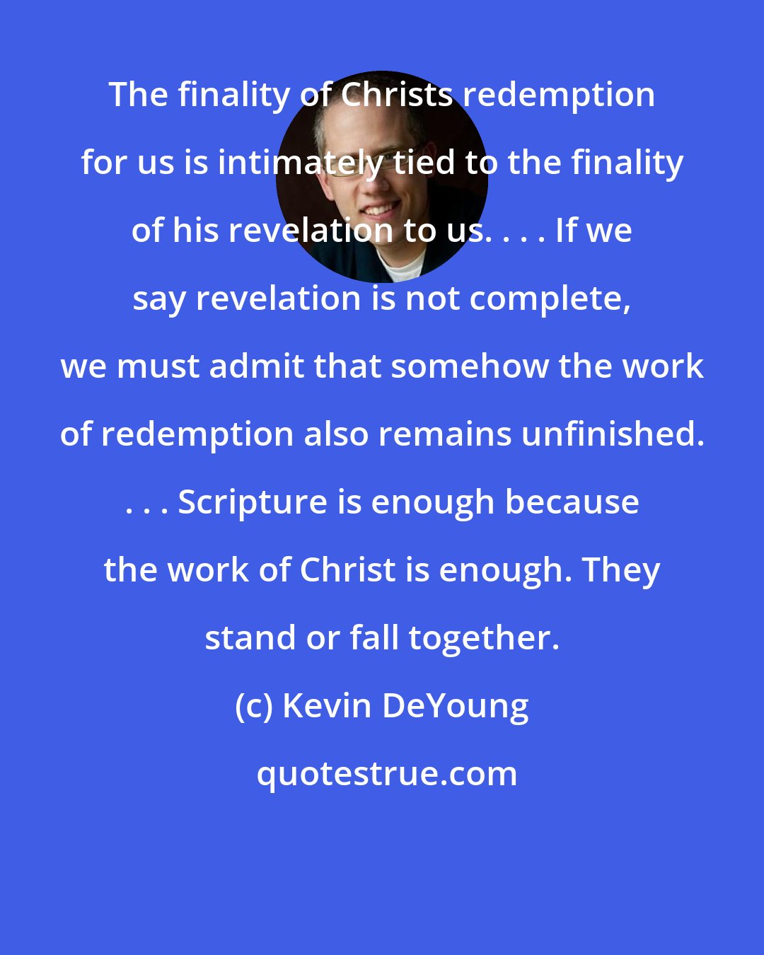 Kevin DeYoung: The finality of Christs redemption for us is intimately tied to the finality of his revelation to us. . . . If we say revelation is not complete, we must admit that somehow the work of redemption also remains unfinished. . . . Scripture is enough because the work of Christ is enough. They stand or fall together.