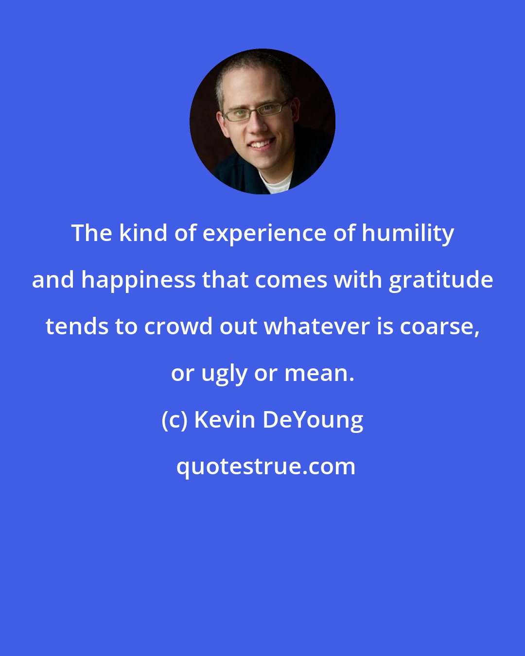 Kevin DeYoung: The kind of experience of humility and happiness that comes with gratitude tends to crowd out whatever is coarse, or ugly or mean.