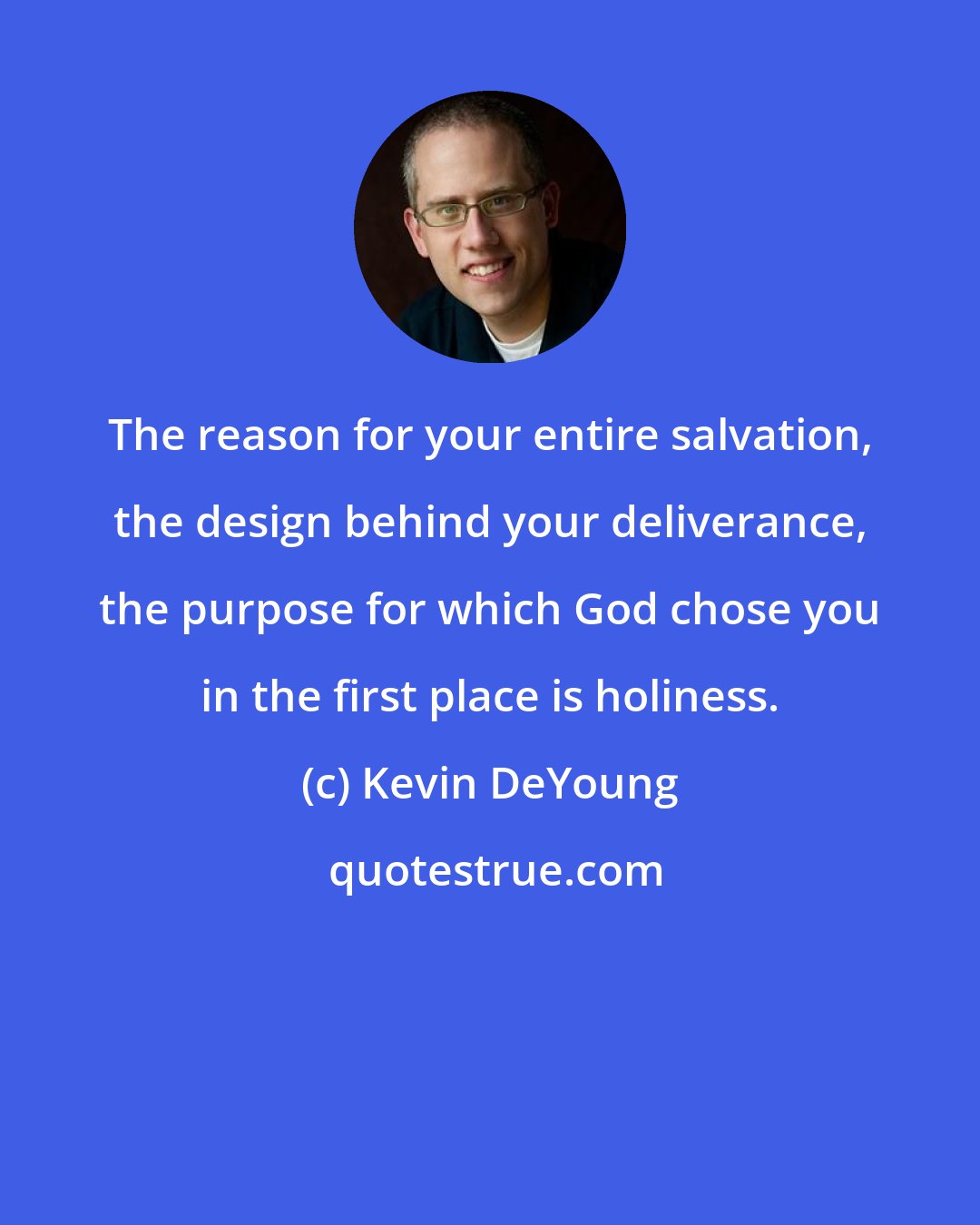 Kevin DeYoung: The reason for your entire salvation, the design behind your deliverance, the purpose for which God chose you in the first place is holiness.