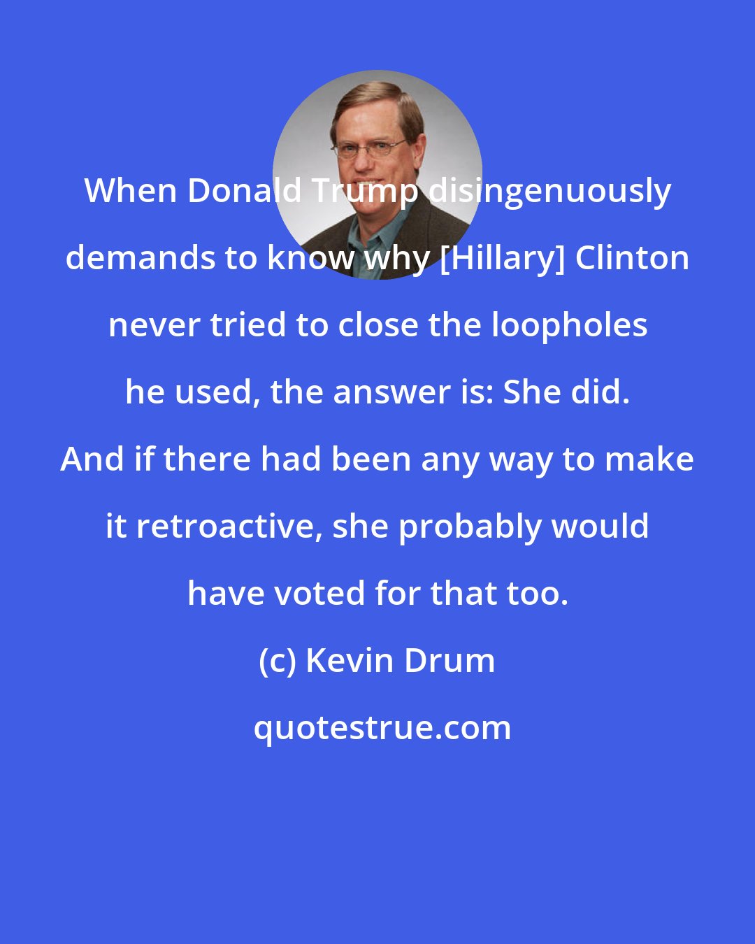 Kevin Drum: When Donald Trump disingenuously demands to know why [Hillary] Clinton never tried to close the loopholes he used, the answer is: She did. And if there had been any way to make it retroactive, she probably would have voted for that too.