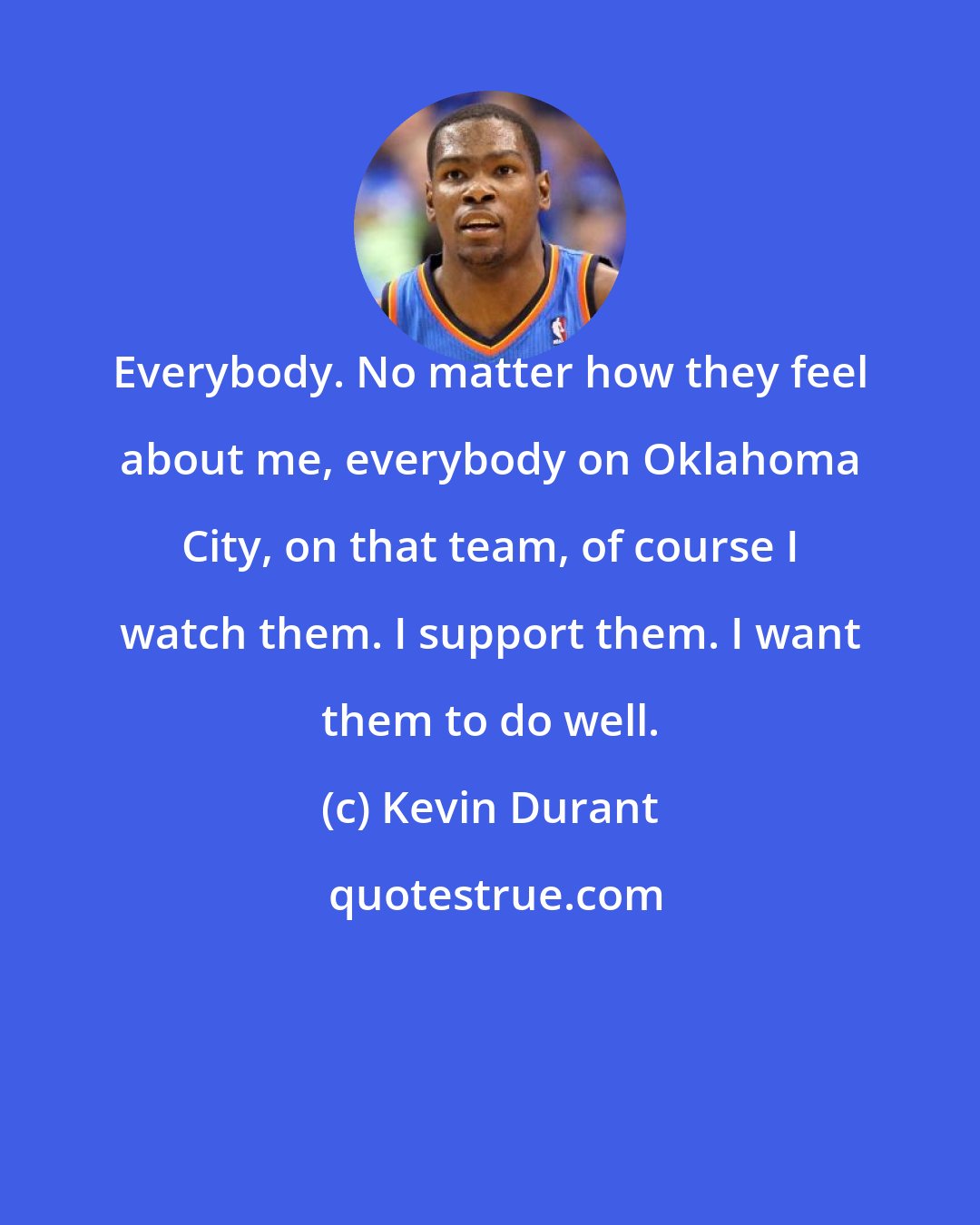 Kevin Durant: Everybody. No matter how they feel about me, everybody on Oklahoma City, on that team, of course I watch them. I support them. I want them to do well.