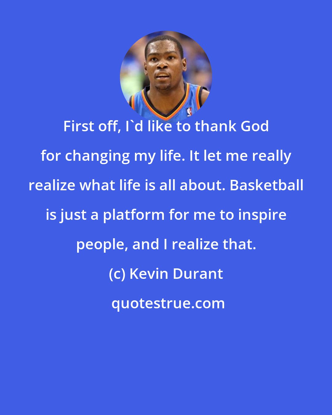 Kevin Durant: First off, I'd like to thank God for changing my life. It let me really realize what life is all about. Basketball is just a platform for me to inspire people, and I realize that.