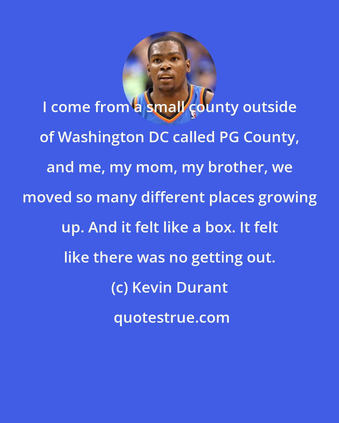 Kevin Durant: I come from a small county outside of Washington DC called PG County, and me, my mom, my brother, we moved so many different places growing up. And it felt like a box. It felt like there was no getting out.