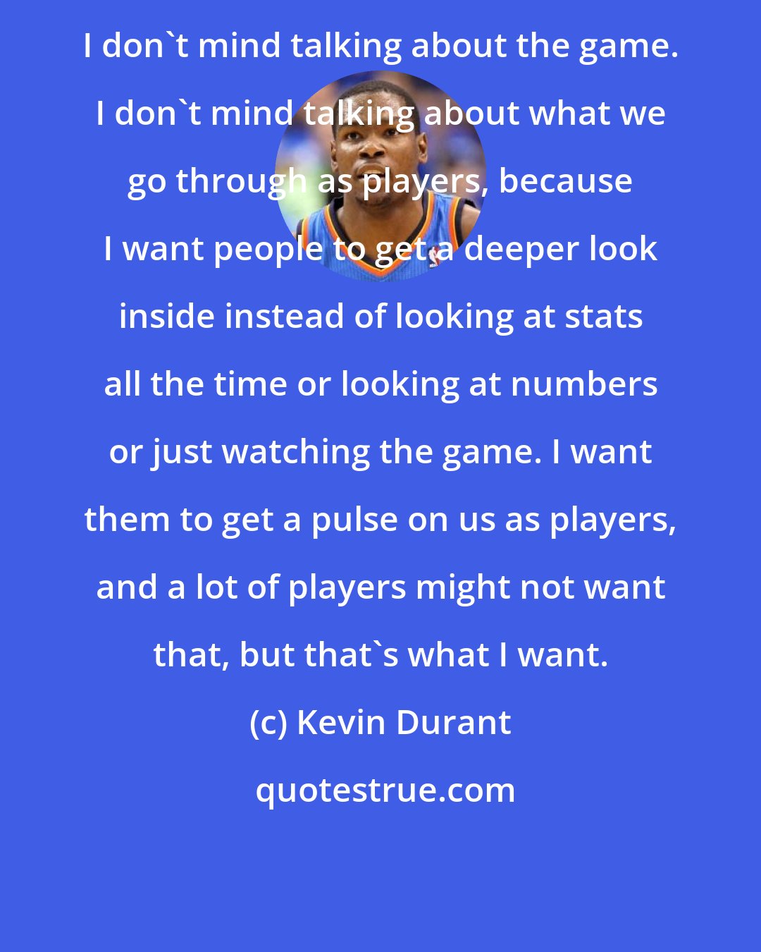 Kevin Durant: I don't mind talking about the game. I don't mind talking about what we go through as players, because I want people to get a deeper look inside instead of looking at stats all the time or looking at numbers or just watching the game. I want them to get a pulse on us as players, and a lot of players might not want that, but that's what I want.