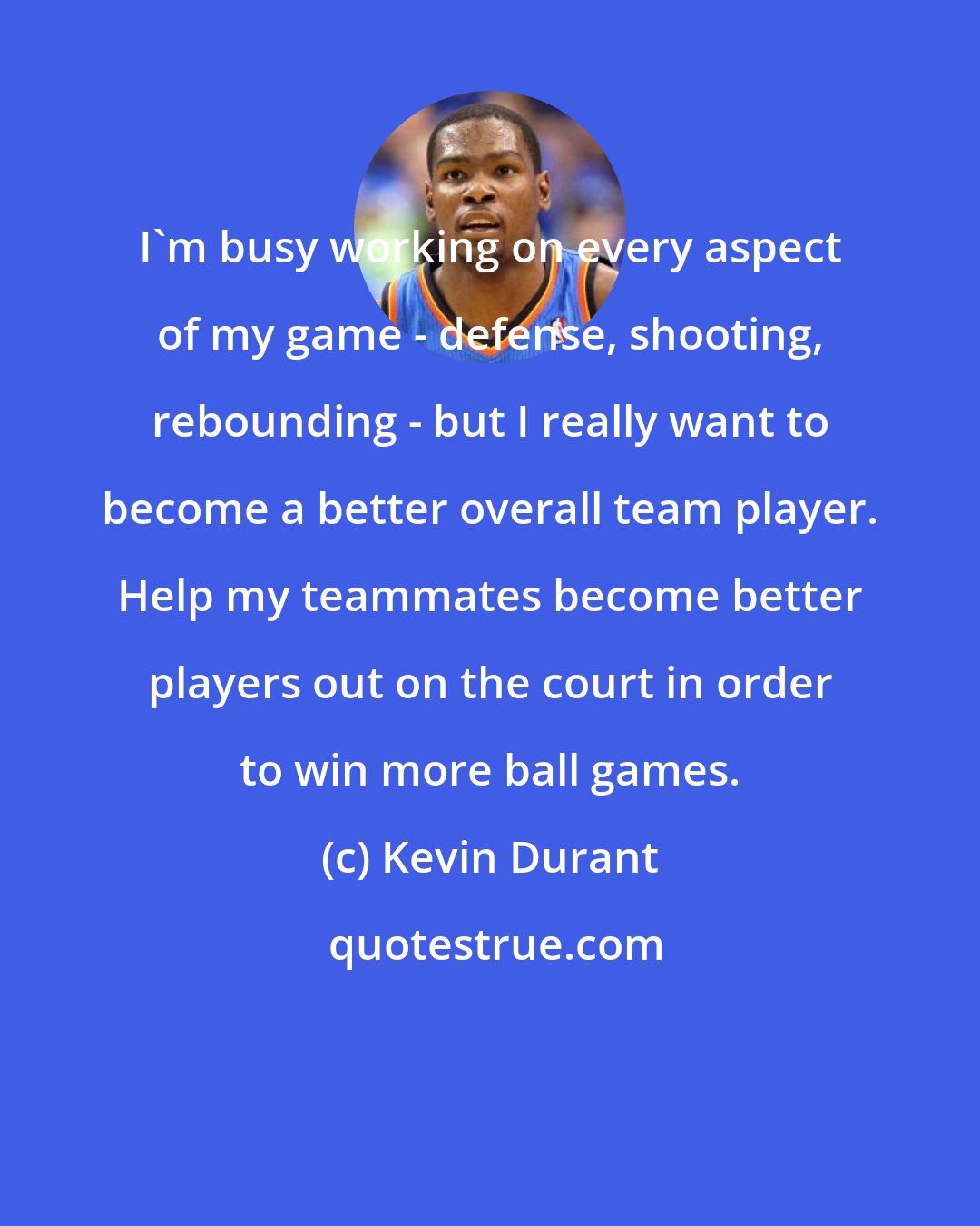 Kevin Durant: I'm busy working on every aspect of my game - defense, shooting, rebounding - but I really want to become a better overall team player. Help my teammates become better players out on the court in order to win more ball games.