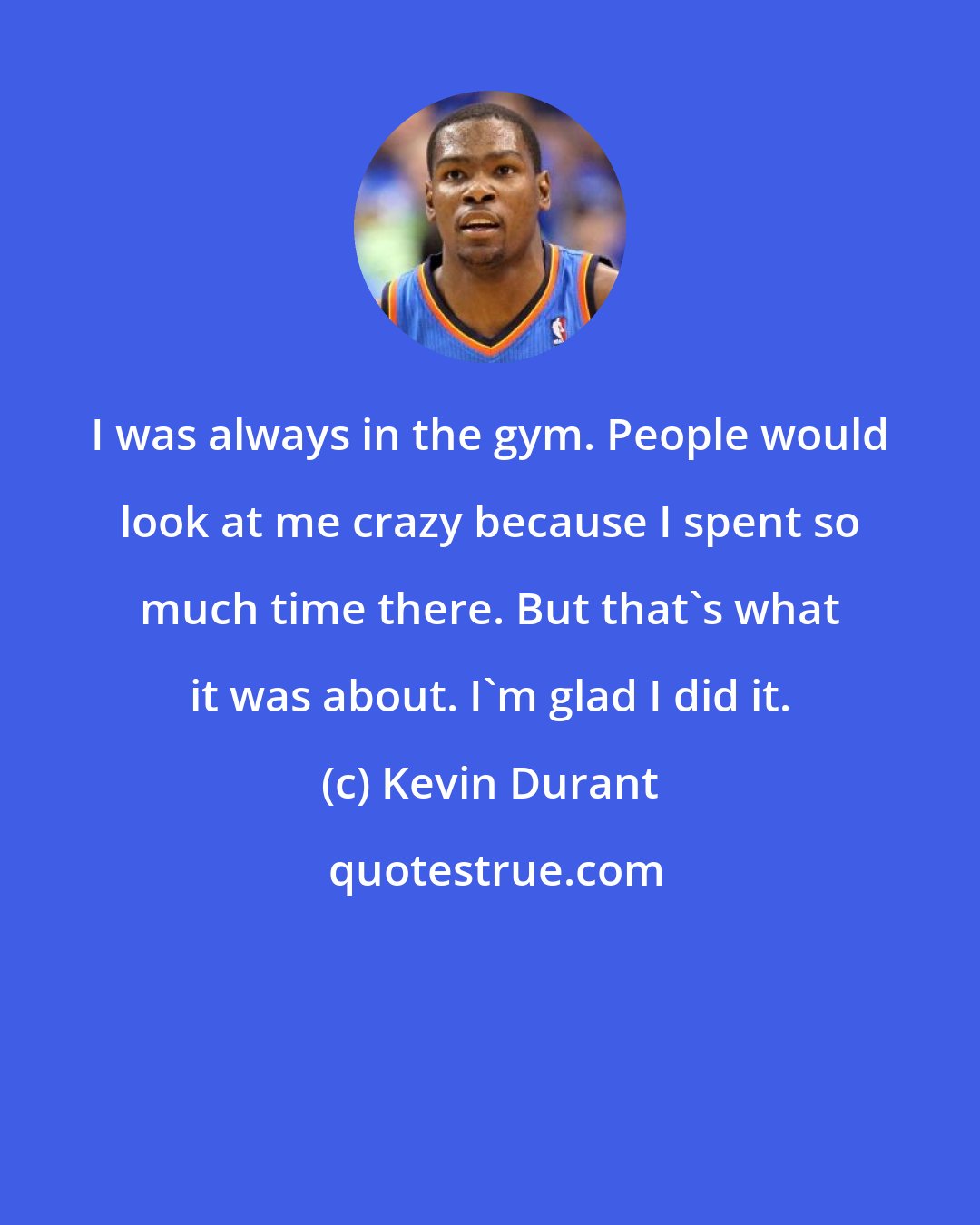 Kevin Durant: I was always in the gym. People would look at me crazy because I spent so much time there. But that's what it was about. I'm glad I did it.