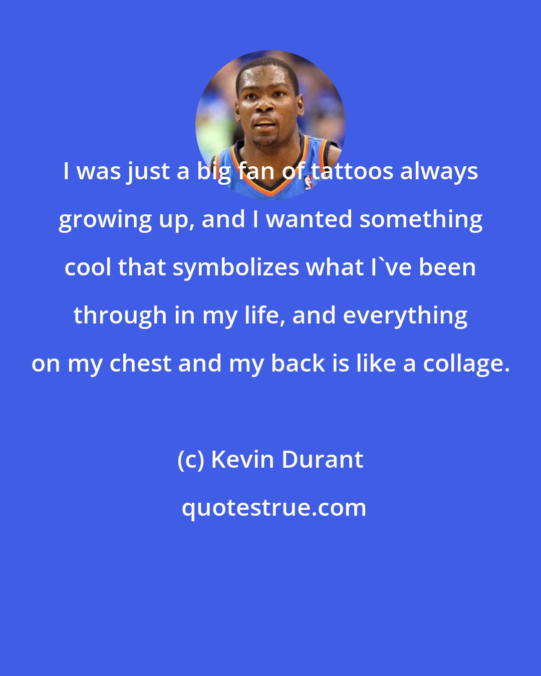 Kevin Durant: I was just a big fan of tattoos always growing up, and I wanted something cool that symbolizes what I've been through in my life, and everything on my chest and my back is like a collage.