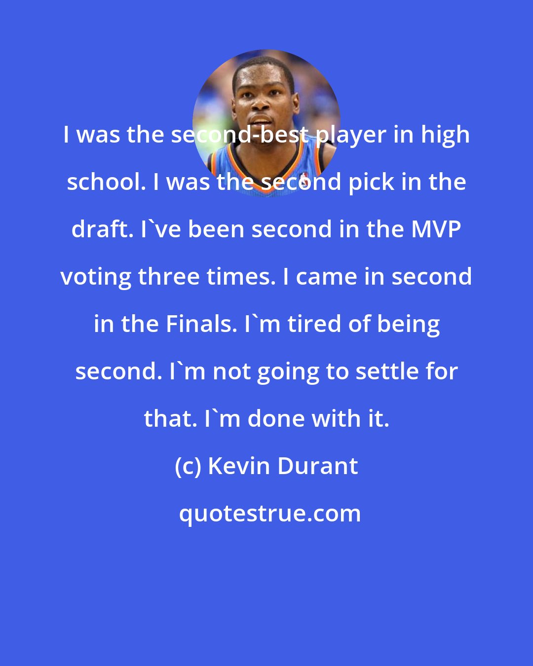 Kevin Durant: I was the second-best player in high school. I was the second pick in the draft. I've been second in the MVP voting three times. I came in second in the Finals. I'm tired of being second. I'm not going to settle for that. I'm done with it.