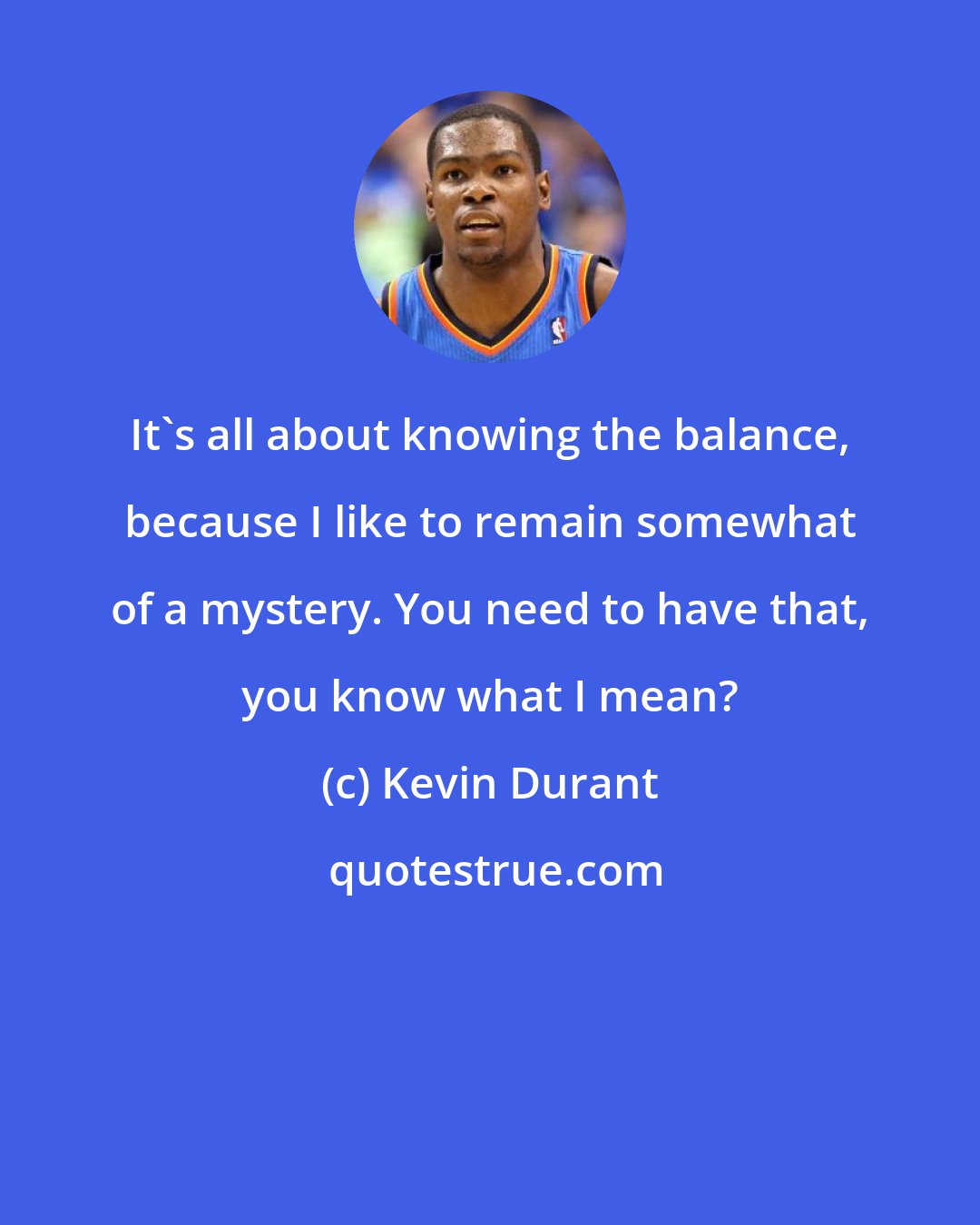 Kevin Durant: It's all about knowing the balance, because I like to remain somewhat of a mystery. You need to have that, you know what I mean?