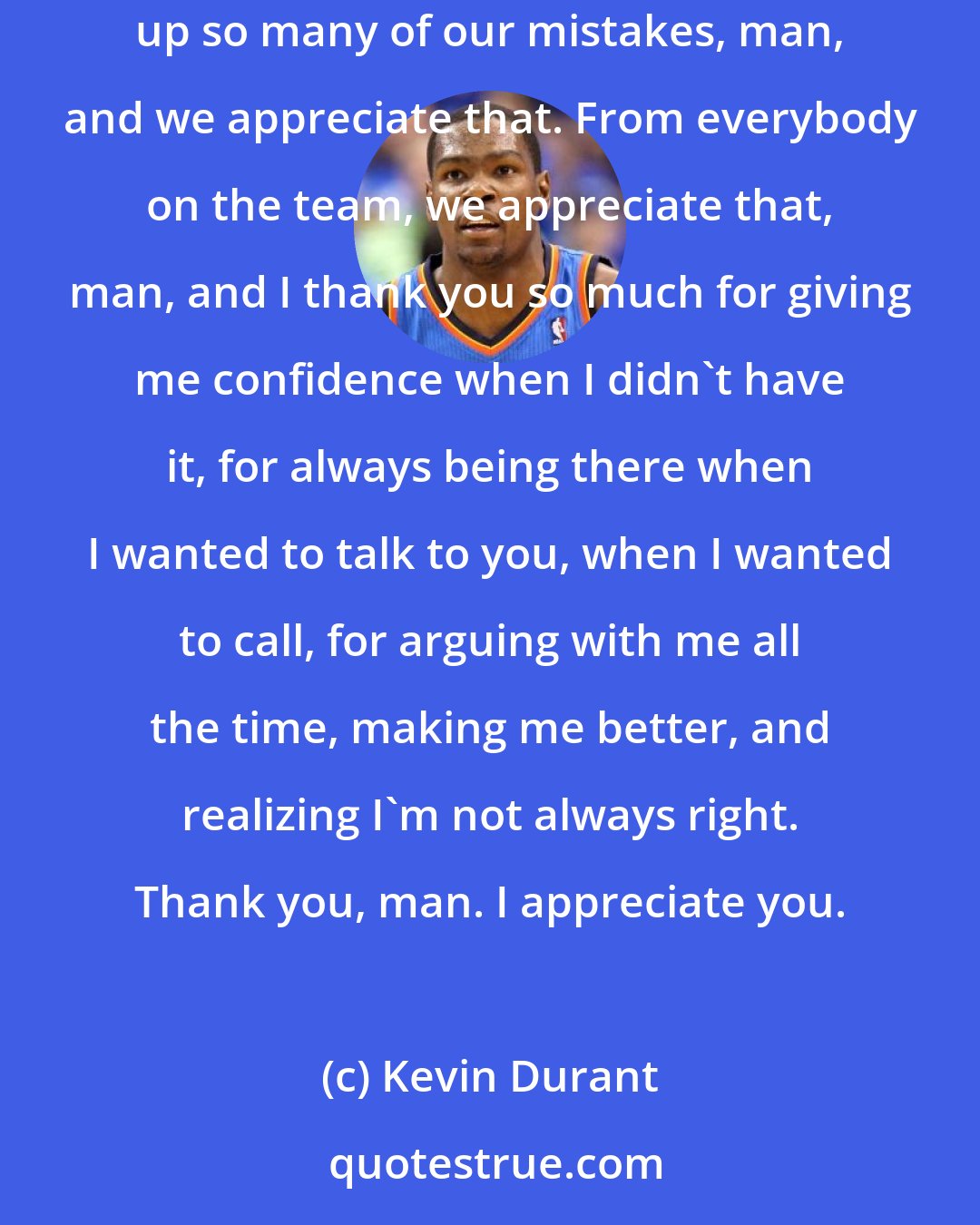 Kevin Durant: When Russell was out, you stepped your game up for me, for the team. There were nights where you made me look way better than I am. You clean up so many of our mistakes, man, and we appreciate that. From everybody on the team, we appreciate that, man, and I thank you so much for giving me confidence when I didn't have it, for always being there when I wanted to talk to you, when I wanted to call, for arguing with me all the time, making me better, and realizing I'm not always right. Thank you, man. I appreciate you.