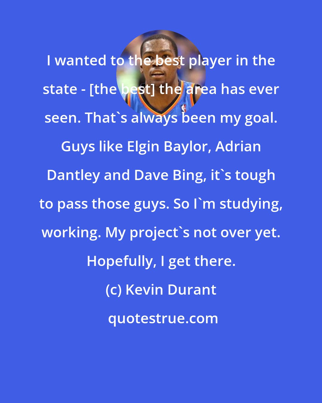 Kevin Durant: I wanted to the best player in the state - [the best] the area has ever seen. That's always been my goal. Guys like Elgin Baylor, Adrian Dantley and Dave Bing, it's tough to pass those guys. So I'm studying, working. My project's not over yet. Hopefully, I get there.