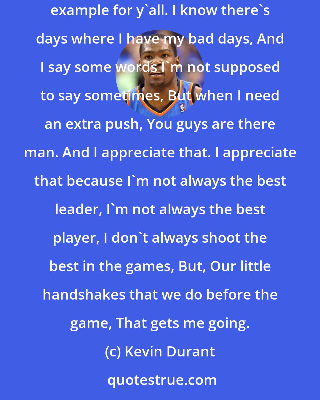 Kevin Durant: Jeremy, Perry, Andre, Steve and Reggie, Grant, You guys make me so much better without you even knowing man. 'Cause I know I set the example for y'all. I know there's days where I have my bad days, And I say some words I'm not supposed to say sometimes, But when I need an extra push, You guys are there man. And I appreciate that. I appreciate that because I'm not always the best leader, I'm not always the best player, I don't always shoot the best in the games, But, Our little handshakes that we do before the game, That gets me going.