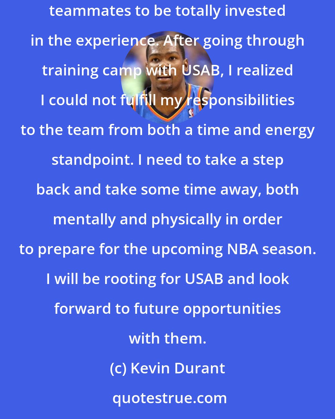 Kevin Durant: This was an extremely difficult decision as I take great pride in representing our country. I know that I owe it to my USA Basketball teammates to be totally invested in the experience. After going through training camp with USAB, I realized I could not fulfill my responsibilities to the team from both a time and energy standpoint. I need to take a step back and take some time away, both mentally and physically in order to prepare for the upcoming NBA season. I will be rooting for USAB and look forward to future opportunities with them.