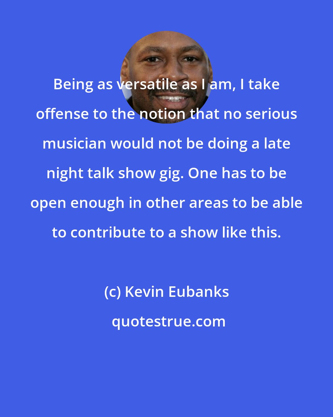 Kevin Eubanks: Being as versatile as I am, I take offense to the notion that no serious musician would not be doing a late night talk show gig. One has to be open enough in other areas to be able to contribute to a show like this.