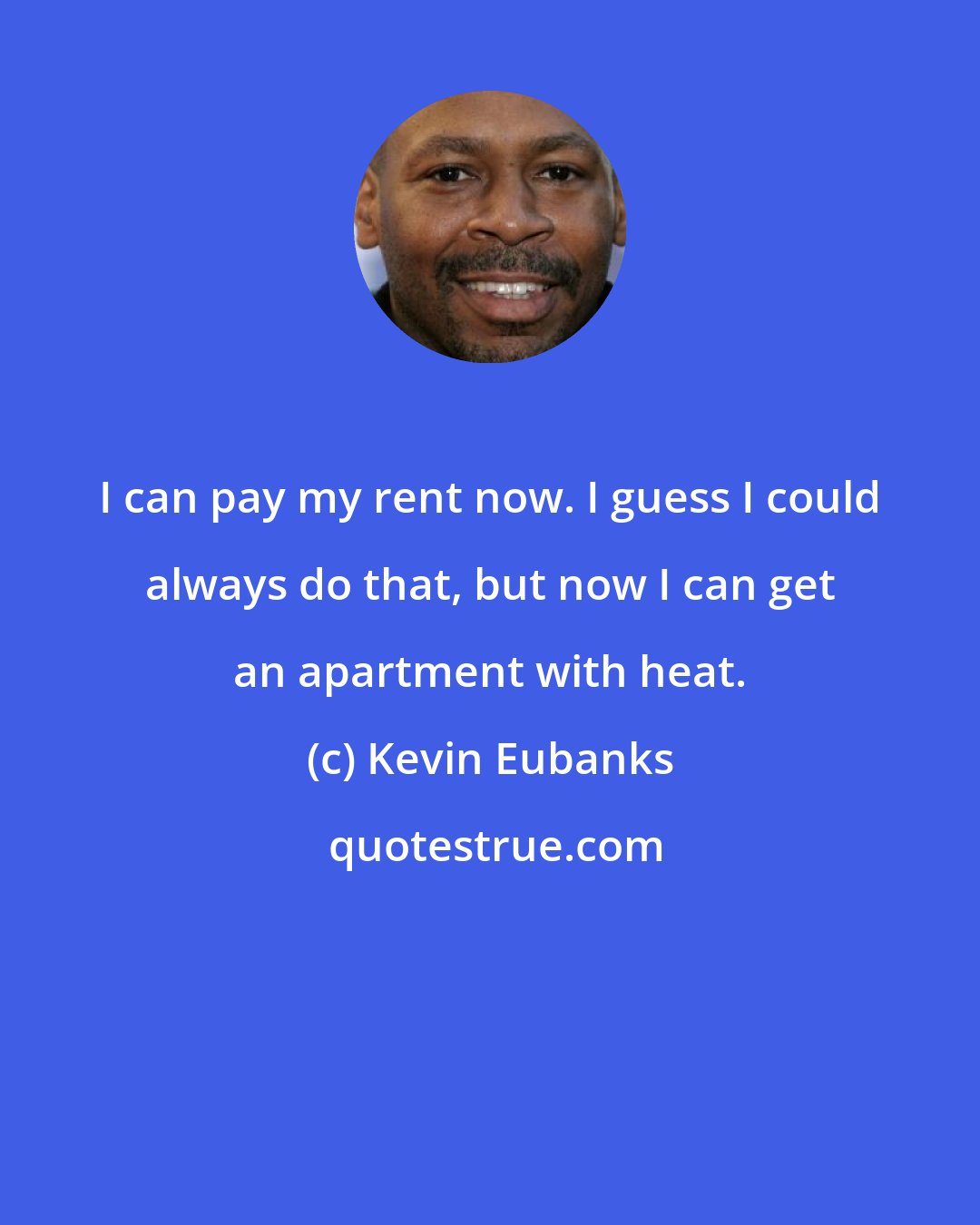 Kevin Eubanks: I can pay my rent now. I guess I could always do that, but now I can get an apartment with heat.