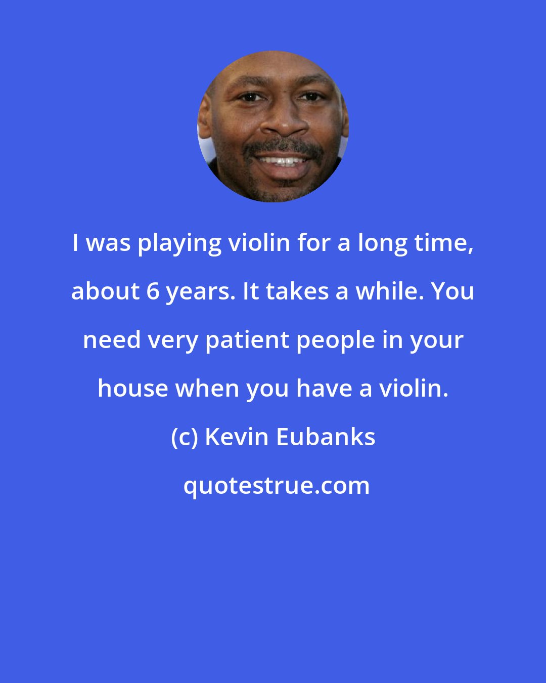 Kevin Eubanks: I was playing violin for a long time, about 6 years. It takes a while. You need very patient people in your house when you have a violin.