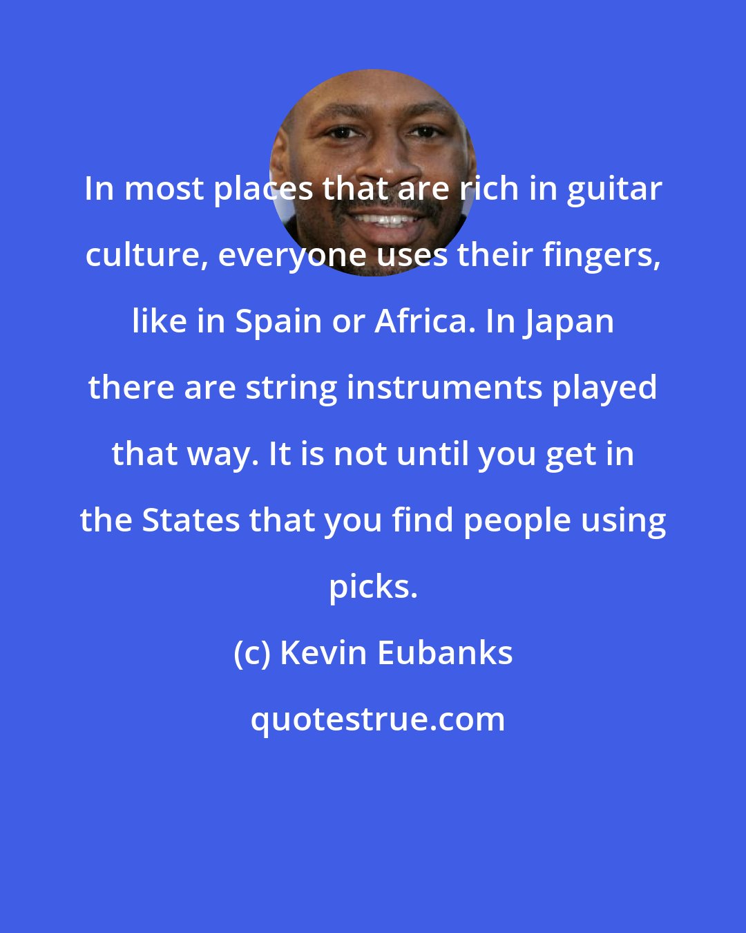 Kevin Eubanks: In most places that are rich in guitar culture, everyone uses their fingers, like in Spain or Africa. In Japan there are string instruments played that way. It is not until you get in the States that you find people using picks.