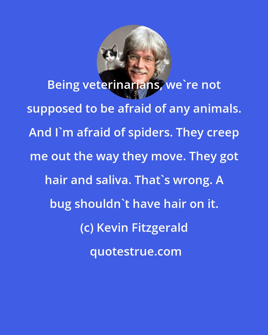 Kevin Fitzgerald: Being veterinarians, we're not supposed to be afraid of any animals. And I'm afraid of spiders. They creep me out the way they move. They got hair and saliva. That's wrong. A bug shouldn't have hair on it.