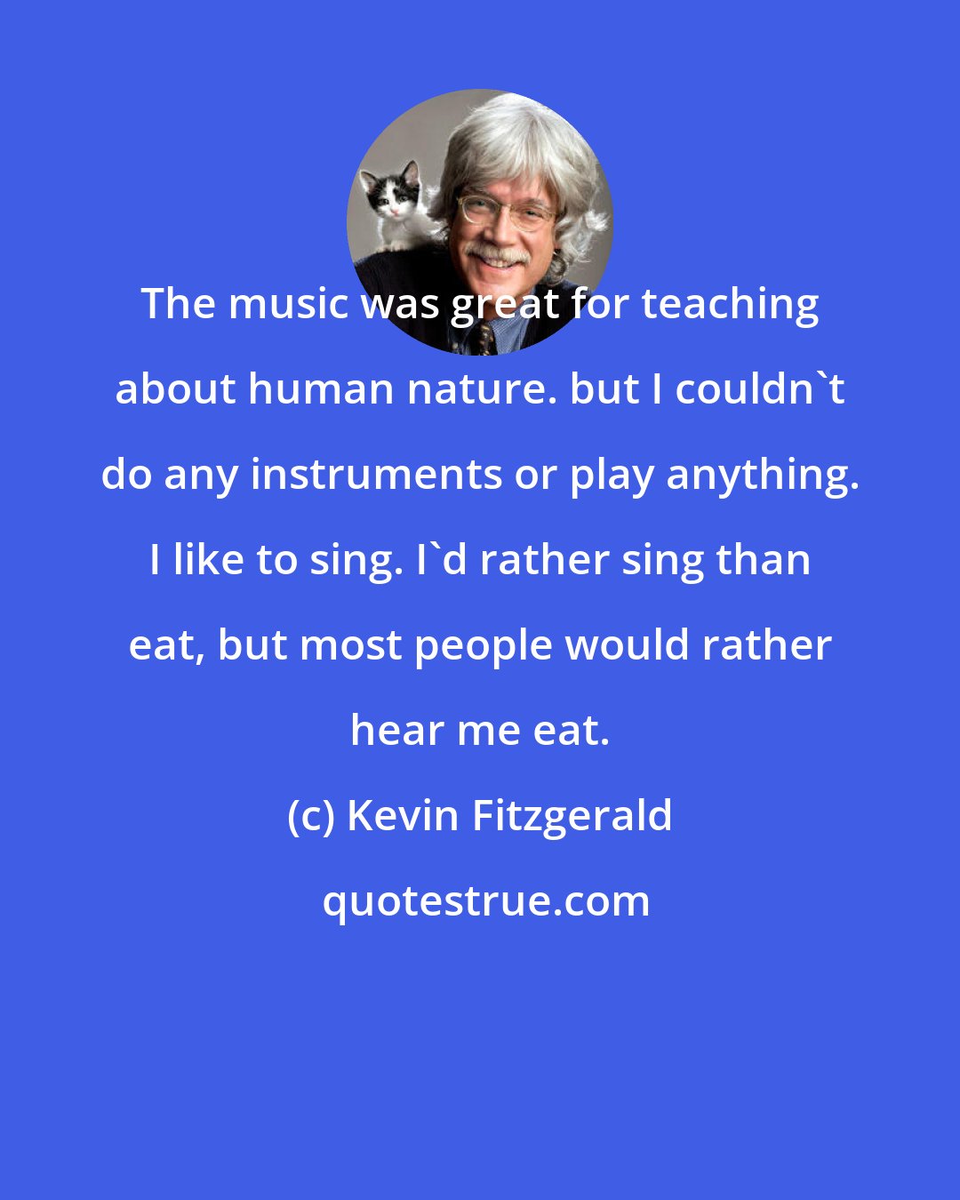 Kevin Fitzgerald: The music was great for teaching about human nature. but I couldn't do any instruments or play anything. I like to sing. I'd rather sing than eat, but most people would rather hear me eat.