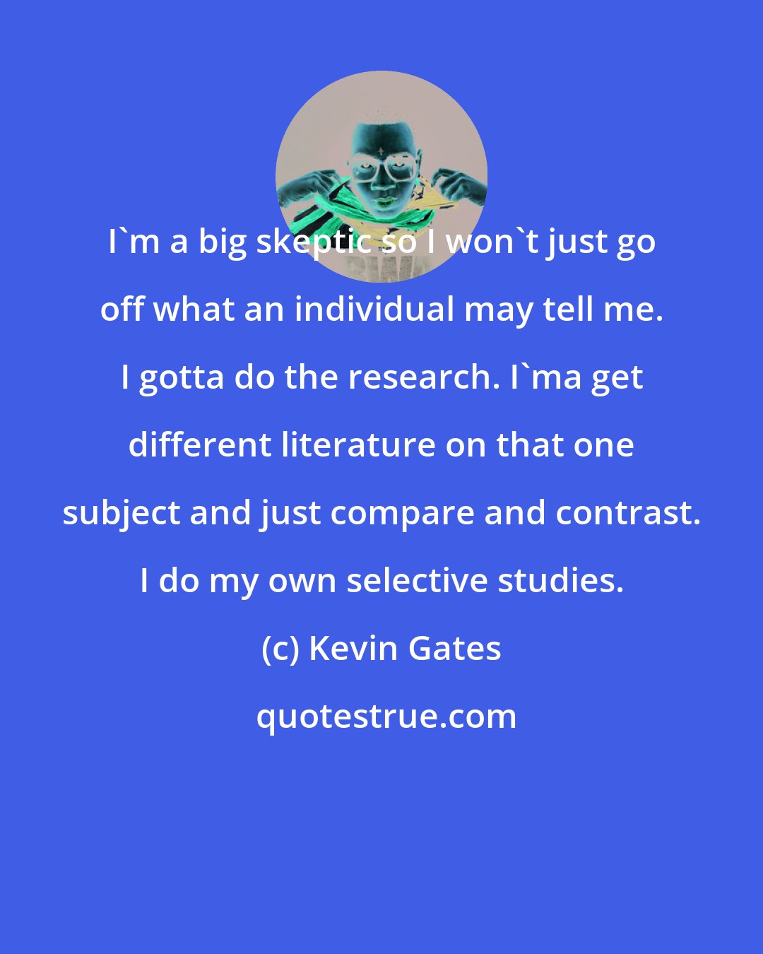 Kevin Gates: I'm a big skeptic so I won't just go off what an individual may tell me. I gotta do the research. I'ma get different literature on that one subject and just compare and contrast. I do my own selective studies.