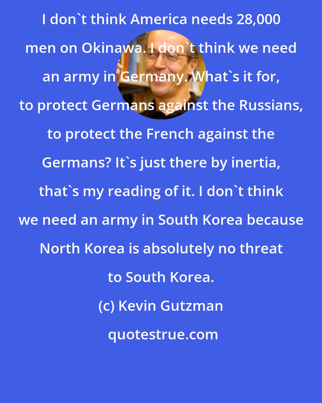 Kevin Gutzman: I don't think America needs 28,000 men on Okinawa. I don't think we need an army in Germany. What's it for, to protect Germans against the Russians, to protect the French against the Germans? It's just there by inertia, that's my reading of it. I don't think we need an army in South Korea because North Korea is absolutely no threat to South Korea.