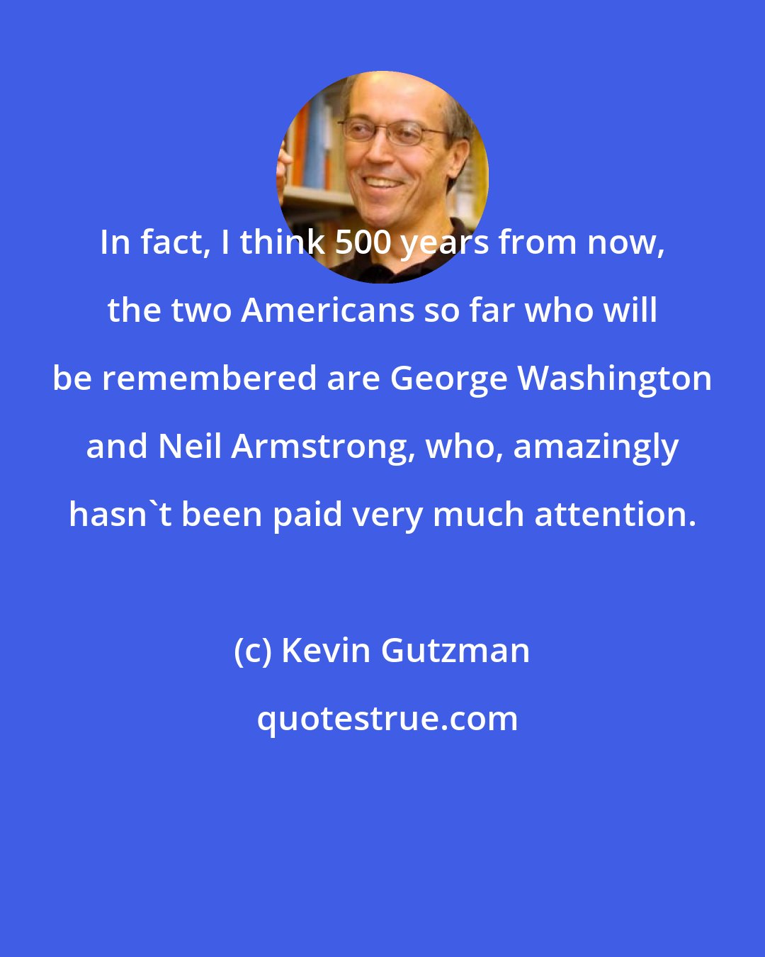 Kevin Gutzman: In fact, I think 500 years from now, the two Americans so far who will be remembered are George Washington and Neil Armstrong, who, amazingly hasn't been paid very much attention.