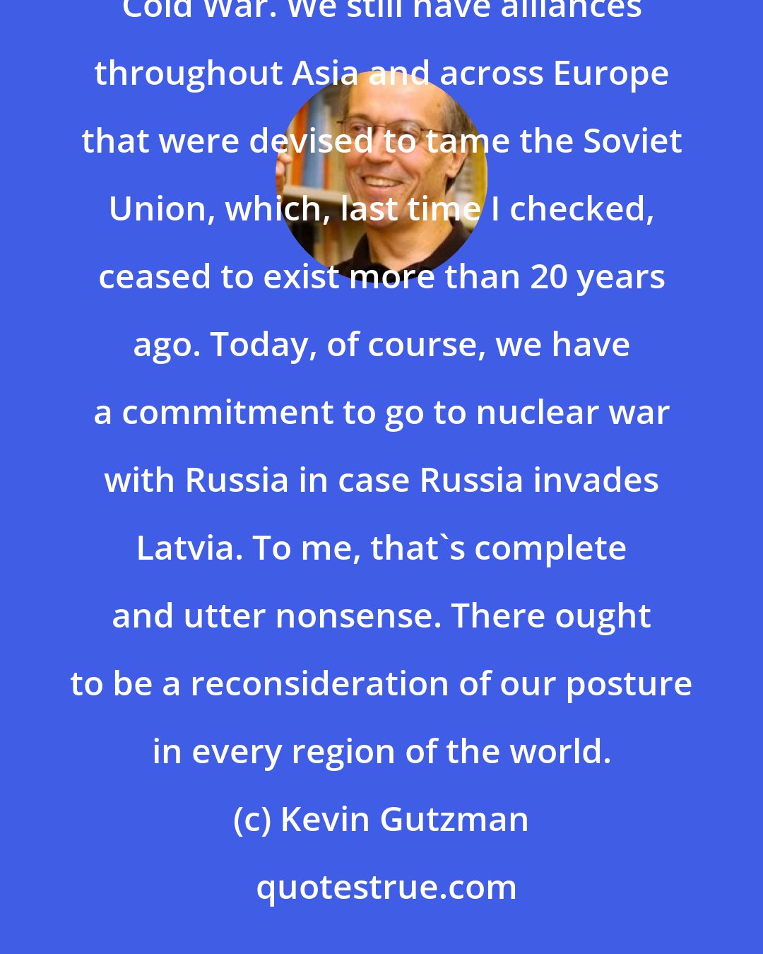 Kevin Gutzman: In fact, we haven't ever really recalibrated our foreign policy commitments since the end of the Cold War. We still have alliances throughout Asia and across Europe that were devised to tame the Soviet Union, which, last time I checked, ceased to exist more than 20 years ago. Today, of course, we have a commitment to go to nuclear war with Russia in case Russia invades Latvia. To me, that's complete and utter nonsense. There ought to be a reconsideration of our posture in every region of the world.