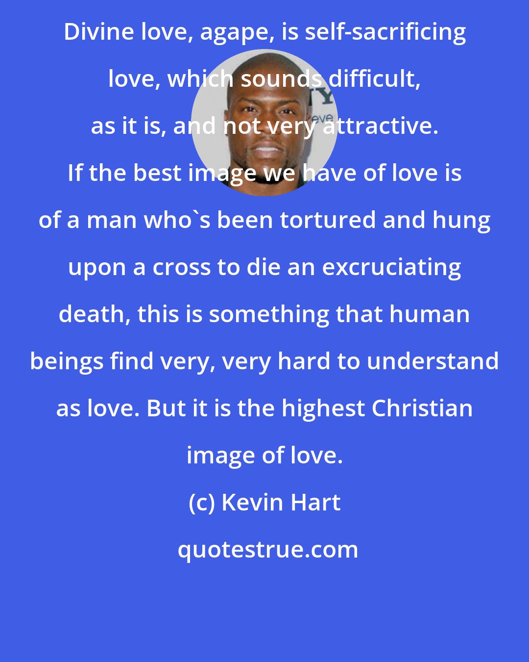 Kevin Hart: Divine love, agape, is self-sacrificing love, which sounds difficult, as it is, and not very attractive. If the best image we have of love is of a man who's been tortured and hung upon a cross to die an excruciating death, this is something that human beings find very, very hard to understand as love. But it is the highest Christian image of love.