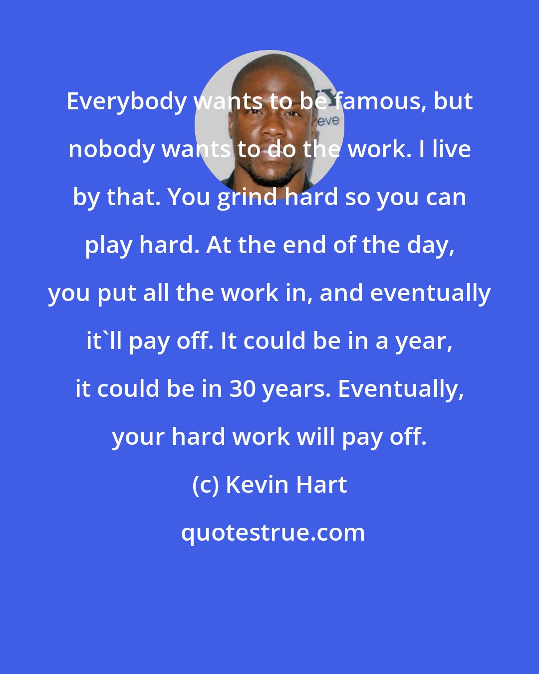 Kevin Hart: Everybody wants to be famous, but nobody wants to do the work. I live by that. You grind hard so you can play hard. At the end of the day, you put all the work in, and eventually it'll pay off. It could be in a year, it could be in 30 years. Eventually, your hard work will pay off.