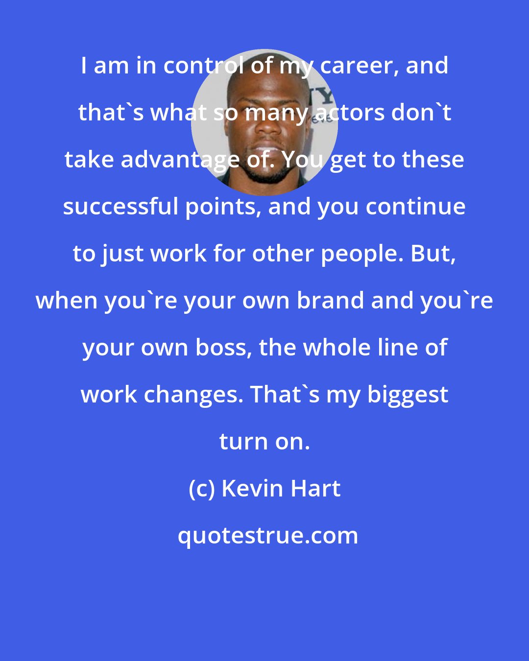 Kevin Hart: I am in control of my career, and that's what so many actors don't take advantage of. You get to these successful points, and you continue to just work for other people. But, when you're your own brand and you're your own boss, the whole line of work changes. That's my biggest turn on.