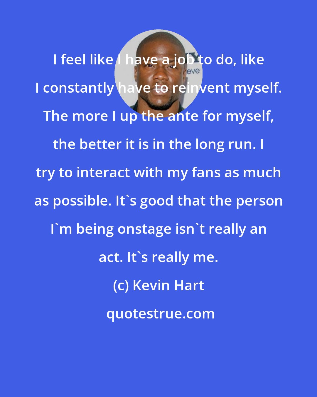 Kevin Hart: I feel like I have a job to do, like I constantly have to reinvent myself. The more I up the ante for myself, the better it is in the long run. I try to interact with my fans as much as possible. It's good that the person I'm being onstage isn't really an act. It's really me.