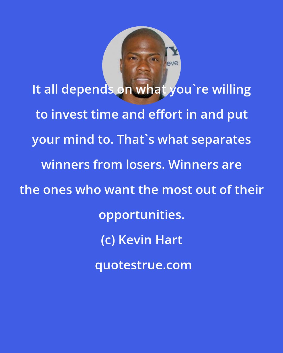 Kevin Hart: It all depends on what you're willing to invest time and effort in and put your mind to. That's what separates winners from losers. Winners are the ones who want the most out of their opportunities.