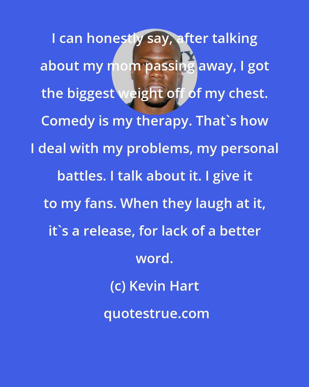 Kevin Hart: I can honestly say, after talking about my mom passing away, I got the biggest weight off of my chest. Comedy is my therapy. That's how I deal with my problems, my personal battles. I talk about it. I give it to my fans. When they laugh at it, it's a release, for lack of a better word.