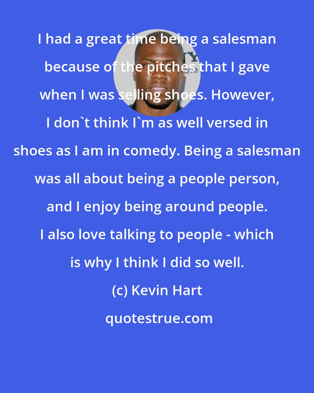 Kevin Hart: I had a great time being a salesman because of the pitches that I gave when I was selling shoes. However, I don't think I'm as well versed in shoes as I am in comedy. Being a salesman was all about being a people person, and I enjoy being around people. I also love talking to people - which is why I think I did so well.