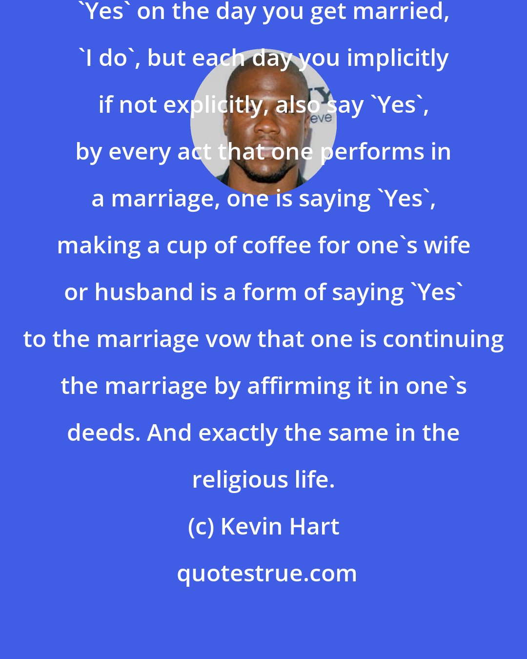 Kevin Hart: In marriage for example, you say 'Yes' on the day you get married, 'I do', but each day you implicitly if not explicitly, also say 'Yes', by every act that one performs in a marriage, one is saying 'Yes', making a cup of coffee for one's wife or husband is a form of saying 'Yes' to the marriage vow that one is continuing the marriage by affirming it in one's deeds. And exactly the same in the religious life.