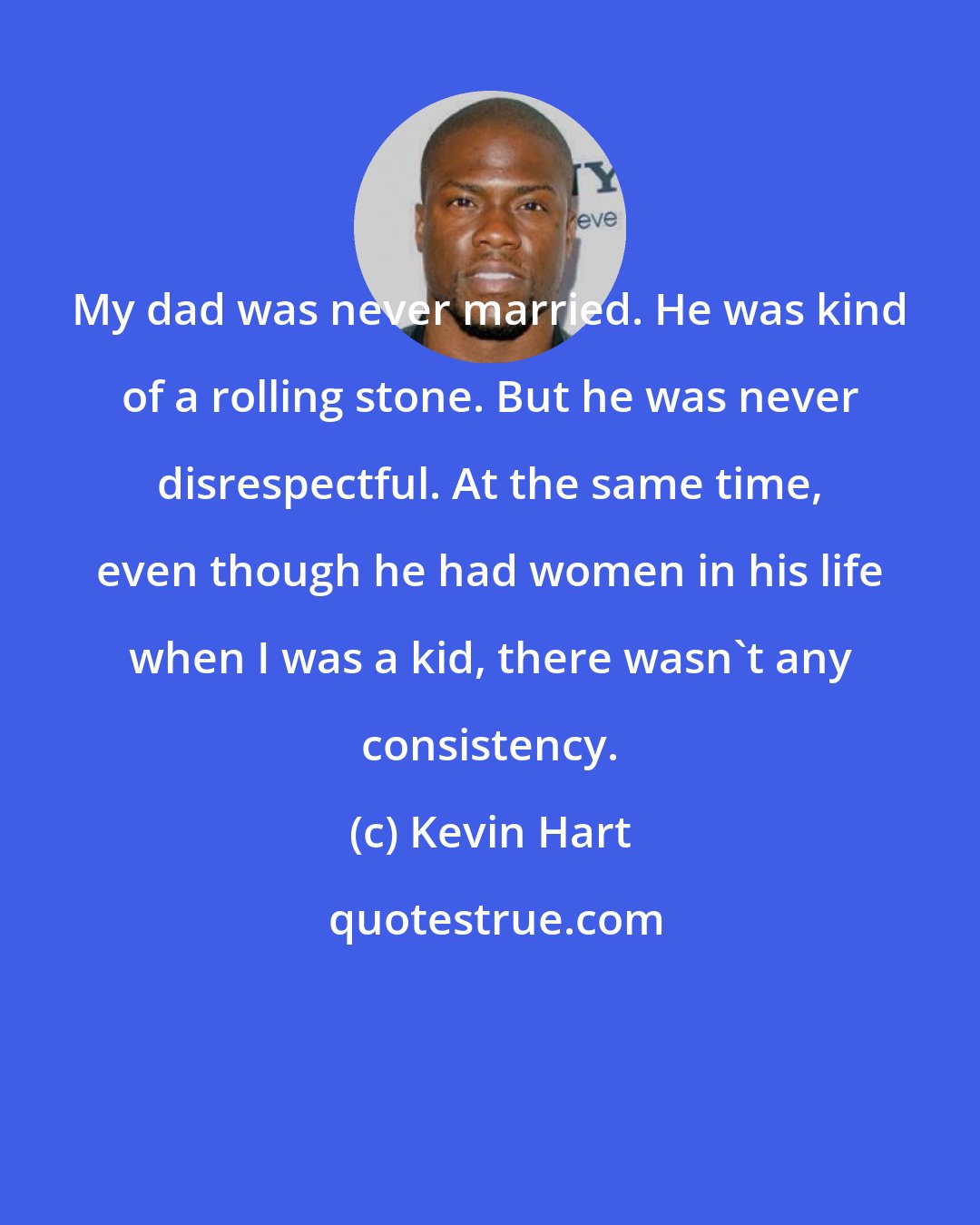 Kevin Hart: My dad was never married. He was kind of a rolling stone. But he was never disrespectful. At the same time, even though he had women in his life when I was a kid, there wasn't any consistency.