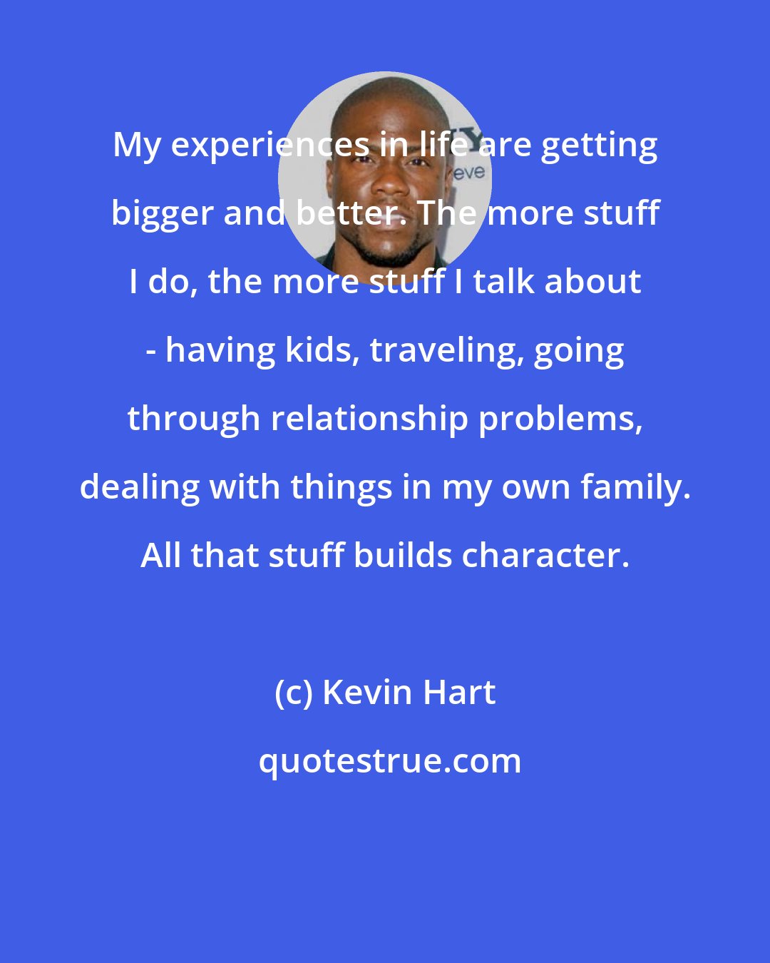 Kevin Hart: My experiences in life are getting bigger and better. The more stuff I do, the more stuff I talk about - having kids, traveling, going through relationship problems, dealing with things in my own family. All that stuff builds character.