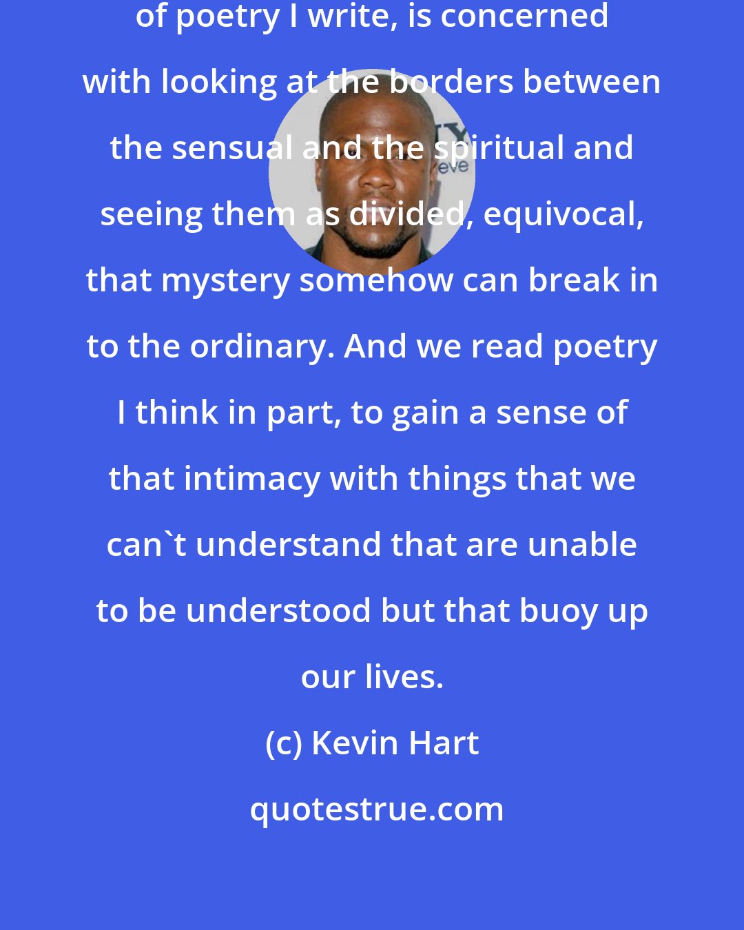 Kevin Hart: Often poetry, especially the sort of poetry I write, is concerned with looking at the borders between the sensual and the spiritual and seeing them as divided, equivocal, that mystery somehow can break in to the ordinary. And we read poetry I think in part, to gain a sense of that intimacy with things that we can't understand that are unable to be understood but that buoy up our lives.