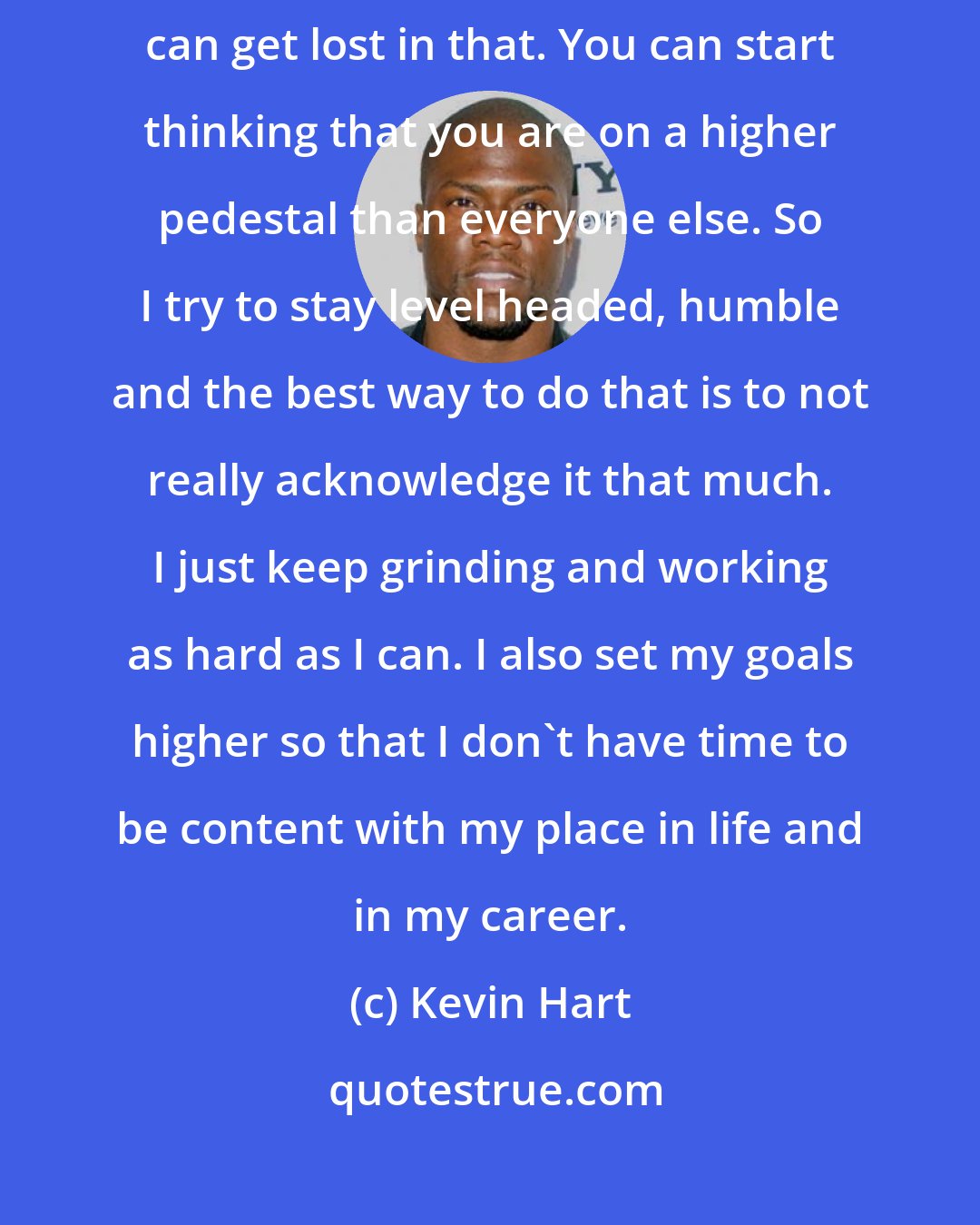 Kevin Hart: Sometimes when you hear so much and everybody is praising you, you can get lost in that. You can start thinking that you are on a higher pedestal than everyone else. So I try to stay level headed, humble and the best way to do that is to not really acknowledge it that much. I just keep grinding and working as hard as I can. I also set my goals higher so that I don't have time to be content with my place in life and in my career.