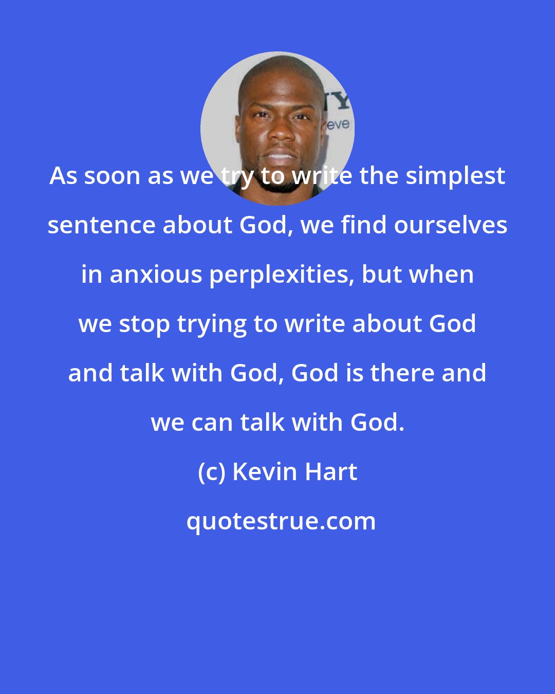 Kevin Hart: As soon as we try to write the simplest sentence about God, we find ourselves in anxious perplexities, but when we stop trying to write about God and talk with God, God is there and we can talk with God.