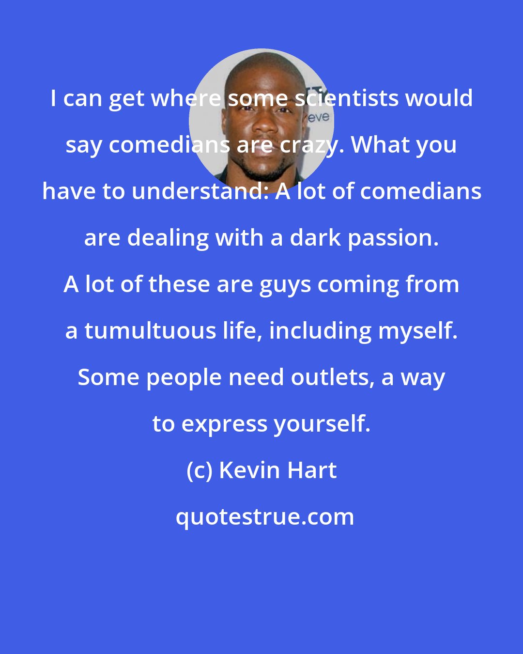 Kevin Hart: I can get where some scientists would say comedians are crazy. What you have to understand: A lot of comedians are dealing with a dark passion. A lot of these are guys coming from a tumultuous life, including myself. Some people need outlets, a way to express yourself.