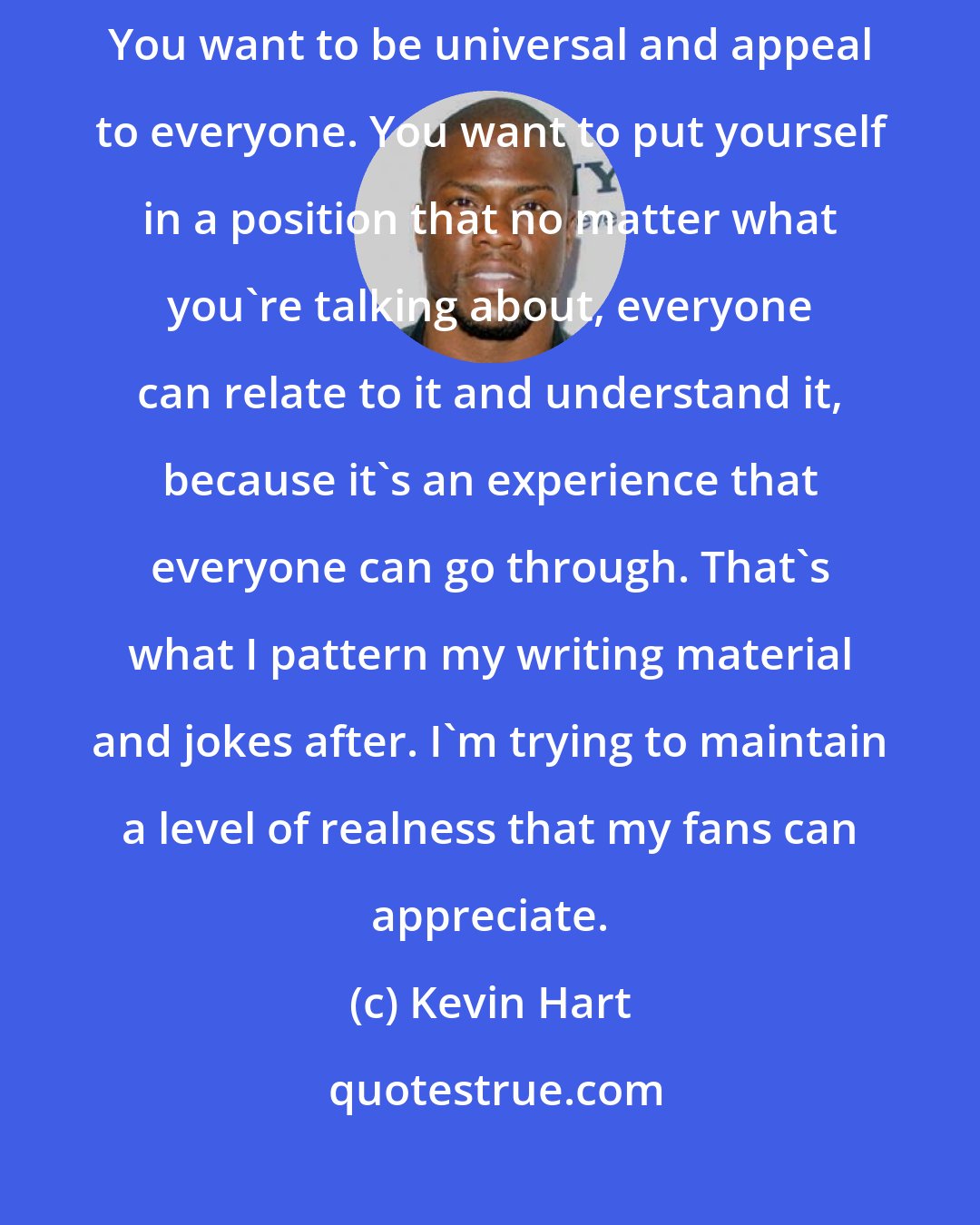 Kevin Hart: I don't have to change anything. I think that's the secret to comedy. You want to be universal and appeal to everyone. You want to put yourself in a position that no matter what you're talking about, everyone can relate to it and understand it, because it's an experience that everyone can go through. That's what I pattern my writing material and jokes after. I'm trying to maintain a level of realness that my fans can appreciate.