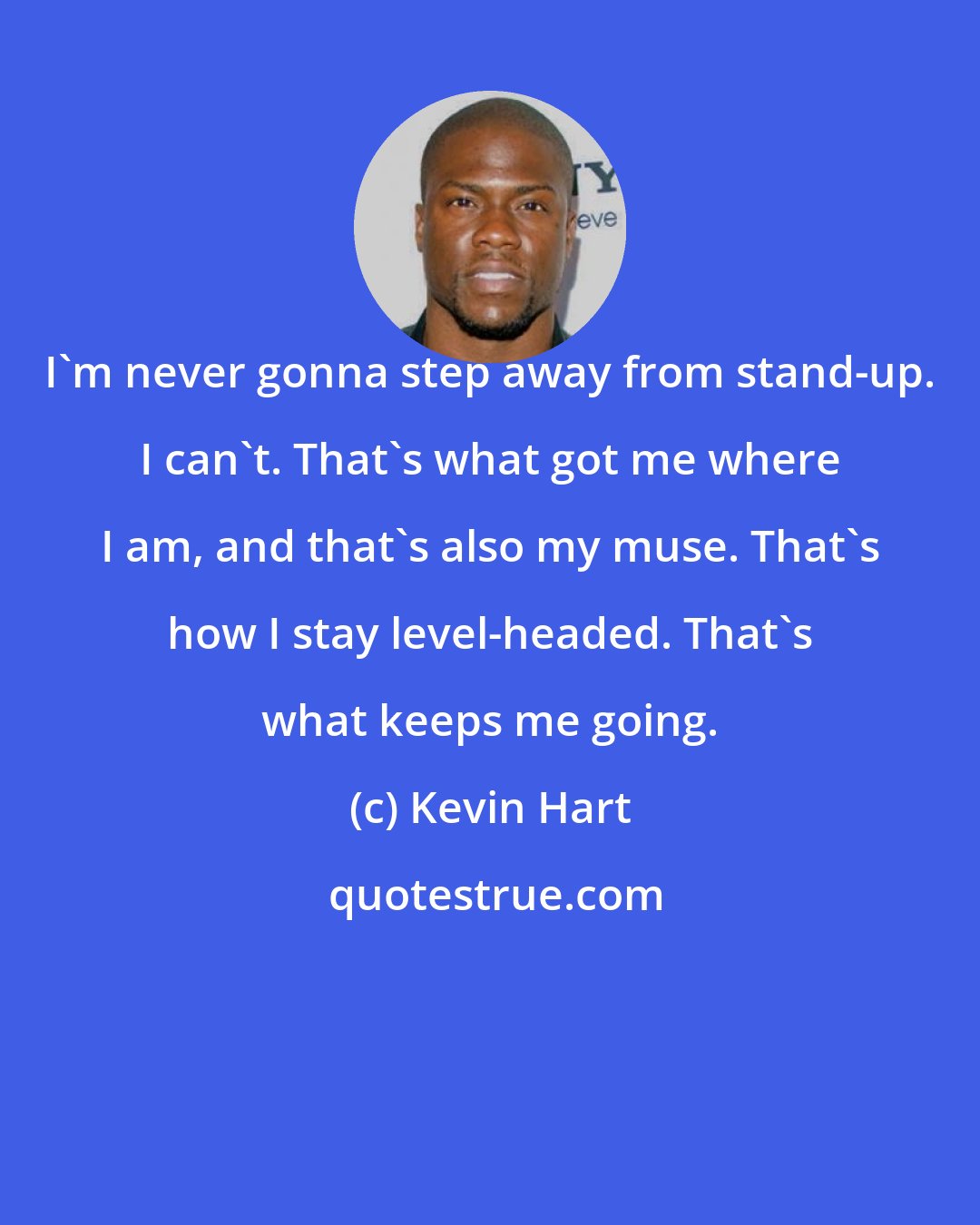 Kevin Hart: I'm never gonna step away from stand-up. I can't. That's what got me where I am, and that's also my muse. That's how I stay level-headed. That's what keeps me going.