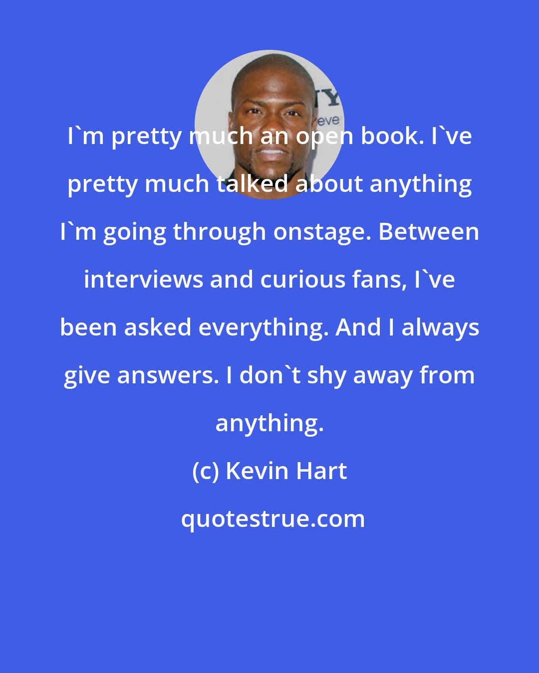 Kevin Hart: I'm pretty much an open book. I've pretty much talked about anything I'm going through onstage. Between interviews and curious fans, I've been asked everything. And I always give answers. I don't shy away from anything.