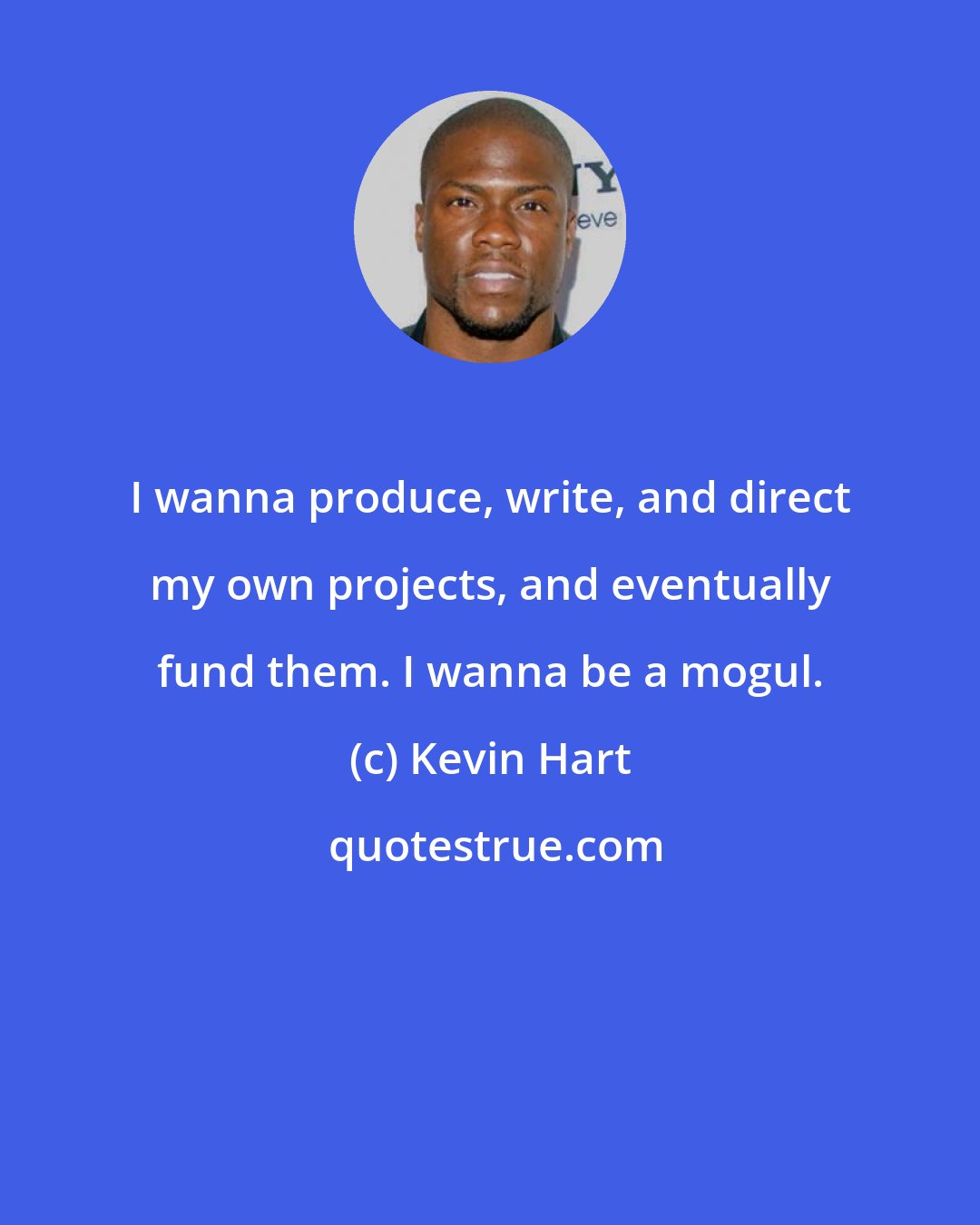 Kevin Hart: I wanna produce, write, and direct my own projects, and eventually fund them. I wanna be a mogul.