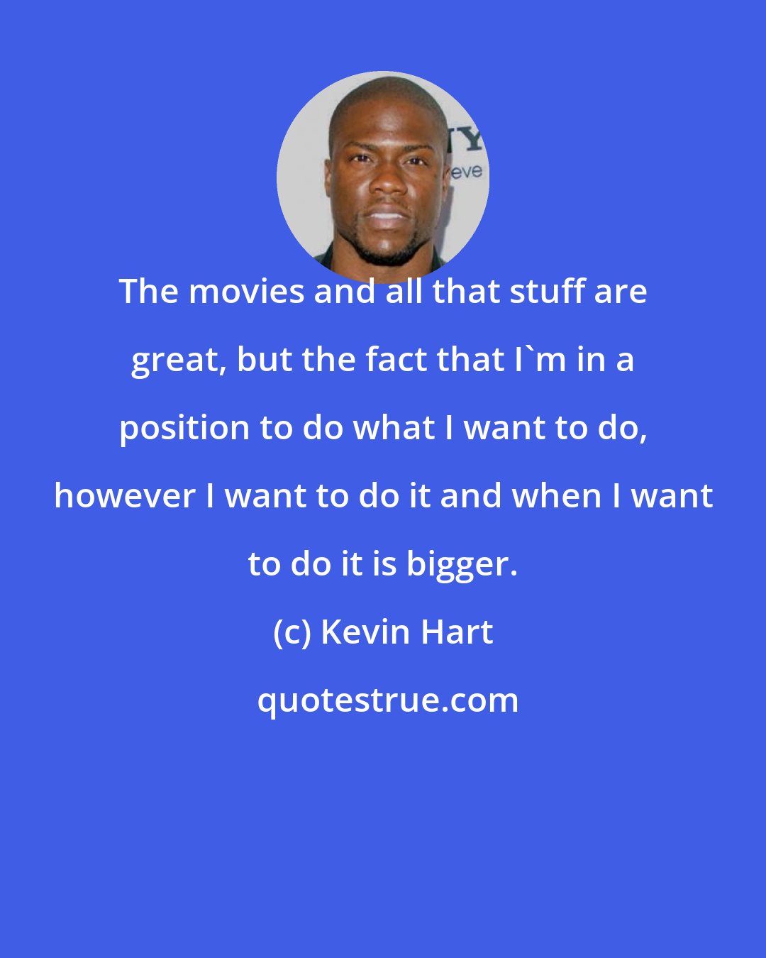 Kevin Hart: The movies and all that stuff are great, but the fact that I'm in a position to do what I want to do, however I want to do it and when I want to do it is bigger.