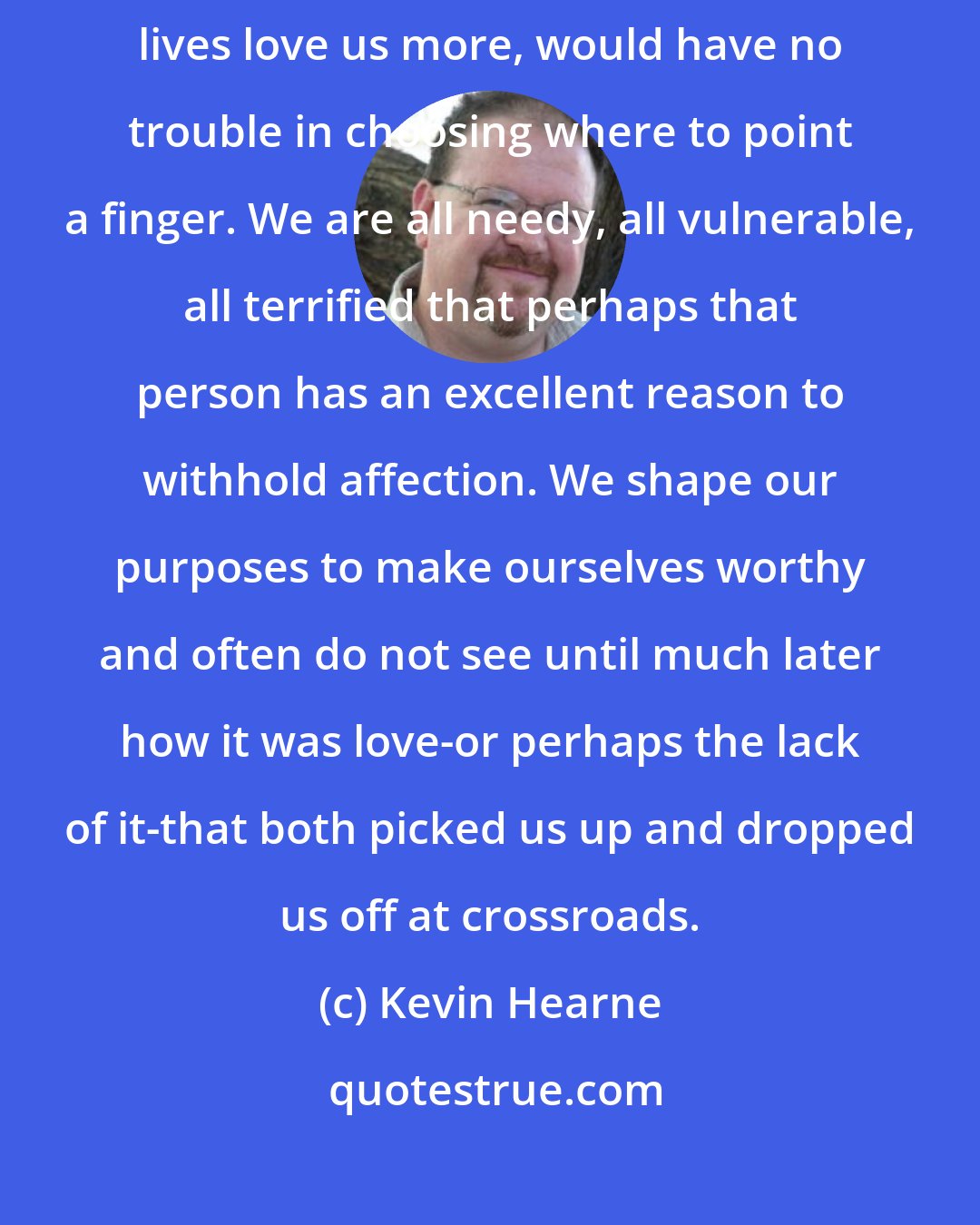 Kevin Hearne: I suspect that many of us, if given the chance to make one person in our lives love us more, would have no trouble in choosing where to point a finger. We are all needy, all vulnerable, all terrified that perhaps that person has an excellent reason to withhold affection. We shape our purposes to make ourselves worthy and often do not see until much later how it was love-or perhaps the lack of it-that both picked us up and dropped us off at crossroads.