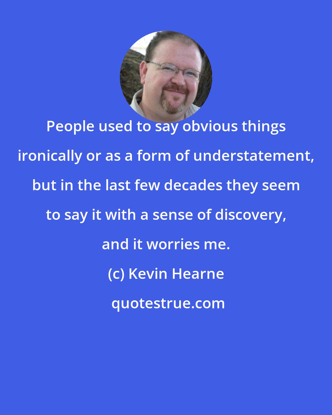 Kevin Hearne: People used to say obvious things ironically or as a form of understatement, but in the last few decades they seem to say it with a sense of discovery, and it worries me.