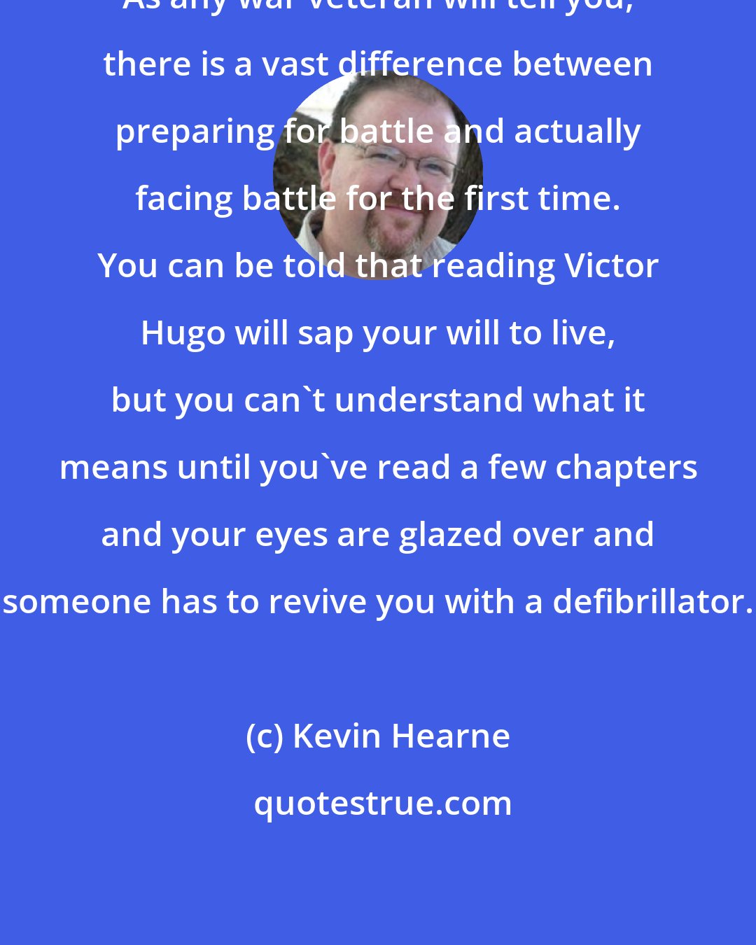 Kevin Hearne: As any war veteran will tell you, there is a vast difference between preparing for battle and actually facing battle for the first time. You can be told that reading Victor Hugo will sap your will to live, but you can't understand what it means until you've read a few chapters and your eyes are glazed over and someone has to revive you with a defibrillator.