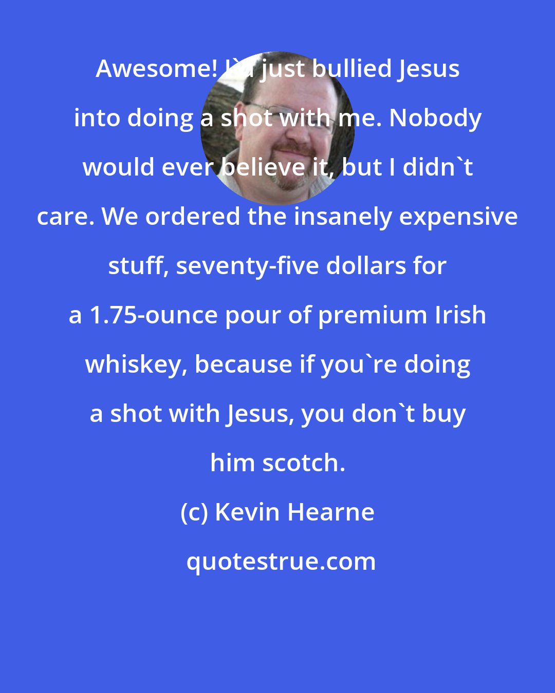 Kevin Hearne: Awesome! I'd just bullied Jesus into doing a shot with me. Nobody would ever believe it, but I didn't care. We ordered the insanely expensive stuff, seventy-five dollars for a 1.75-ounce pour of premium Irish whiskey, because if you're doing a shot with Jesus, you don't buy him scotch.